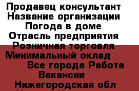 Продавец-консультант › Название организации ­ Погода в доме › Отрасль предприятия ­ Розничная торговля › Минимальный оклад ­ 60 000 - Все города Работа » Вакансии   . Нижегородская обл.,Нижний Новгород г.